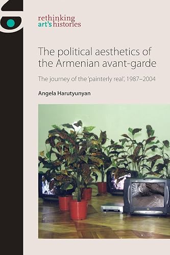 The Political Aesthetics of the Armenian Avant-Garde: The Journey of the 'Painterly Real', 1987–2004 (Rethinking Art's Histories)