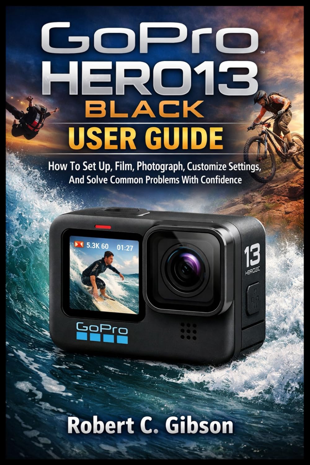 GOPRO HERO13 BLACK USER GUIDE: How To Set Up, Film, Photograph, Customize Settings, And Solve Common Problems With Confidence