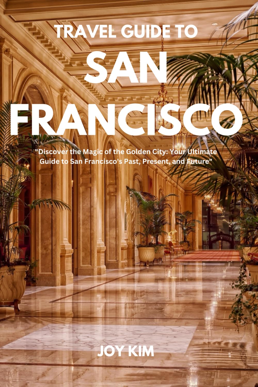 TRAVEL GUIDE TO SAN-FRANCISCO 2024-2025: Discover the Magic of the Golden City: Your Ultimate Guide to San Francisco's Past, Present, and Future