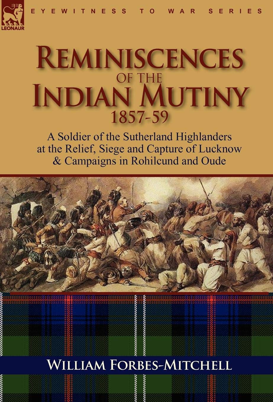 Reminiscences of the Indian Mutiny 1857-59: A Soldier of the Sutherland Highlanders at the Relief, Siege and Capture of Lucknow & Campaigns in Rohilcund and Oude