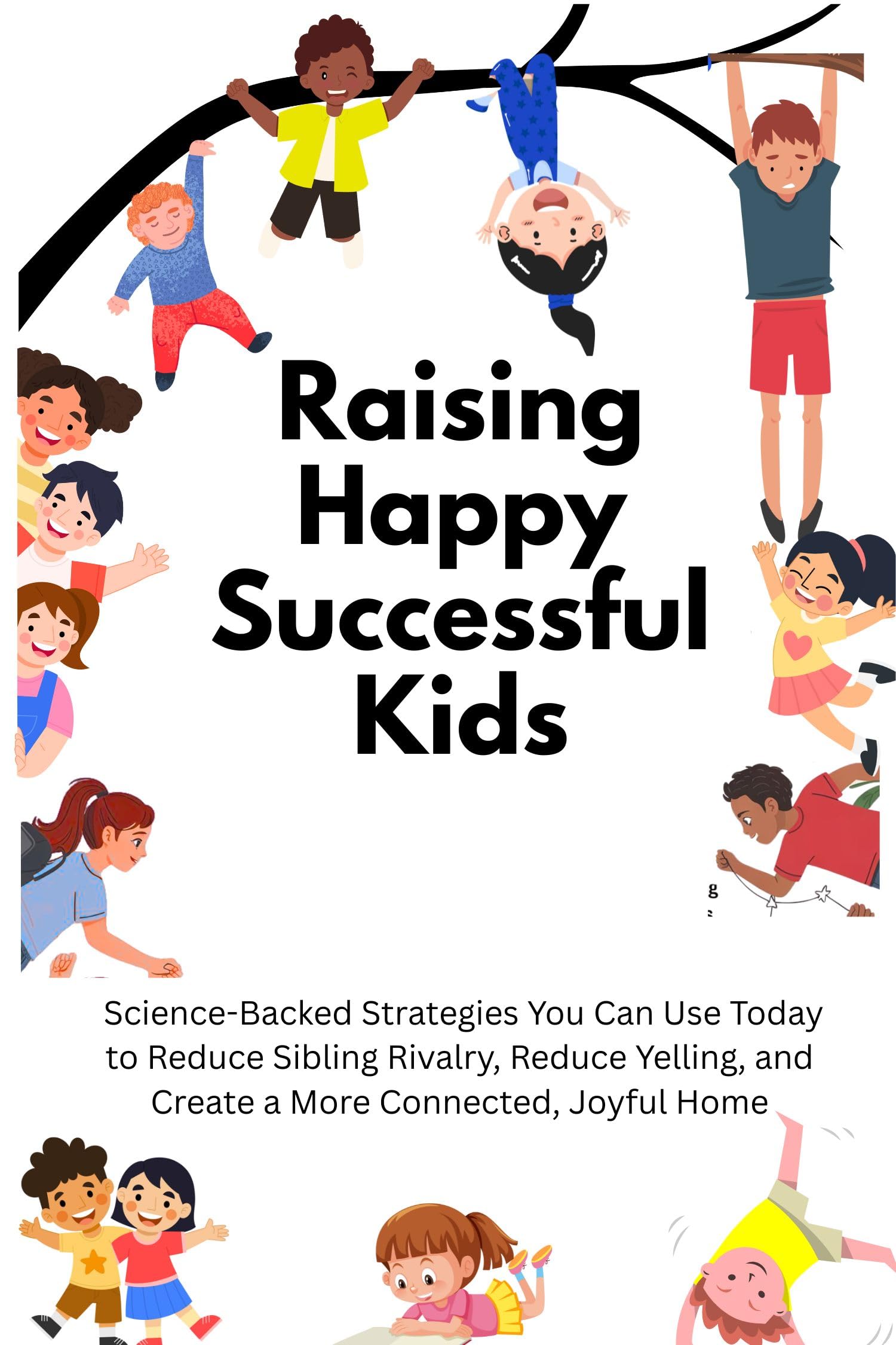 Raising Happy Successful Kids: Science-Backed Strategies You Can Use Today to Reduce Sibling Rivalry, Reduce Yelling, and Create a More Connected, Joyful Home