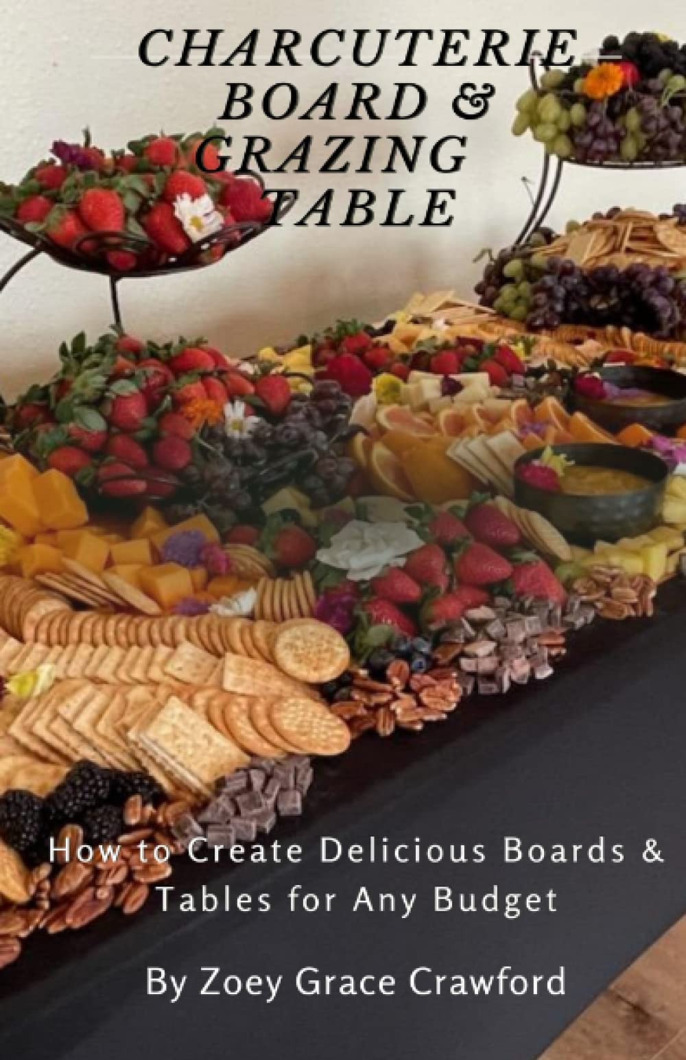 Charcuterie Board and Grazing Table: How to Create Delicious Boards and Tables for Any Budget