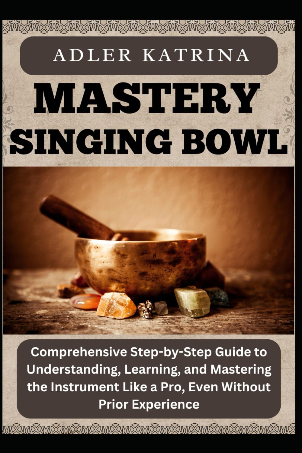 MASTERY SINGING BOWL: Comprehensive Step-by-Step Guide to Understanding, Learning, and Mastering the Instrument Like a Pro, Even Without Prior Experience