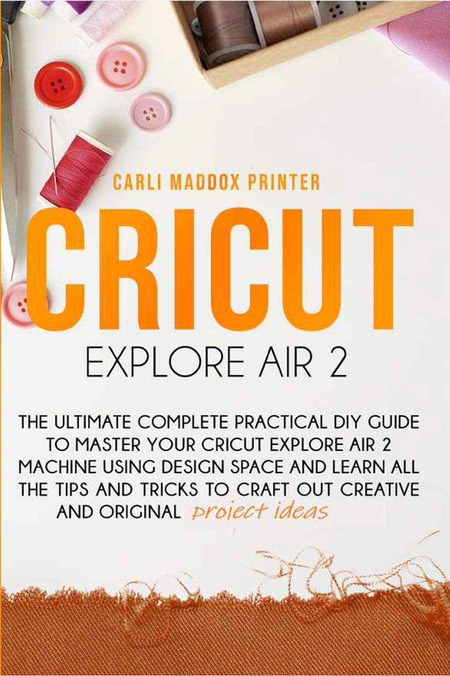 Cricut Explore Air 2: The Ultimate Complete Practical DIY Guide To Master Your Cricut EXPLORE AIR 2 Machine Using Design Space and Learn All The Tips ... to Craft Out Creative And Original Project