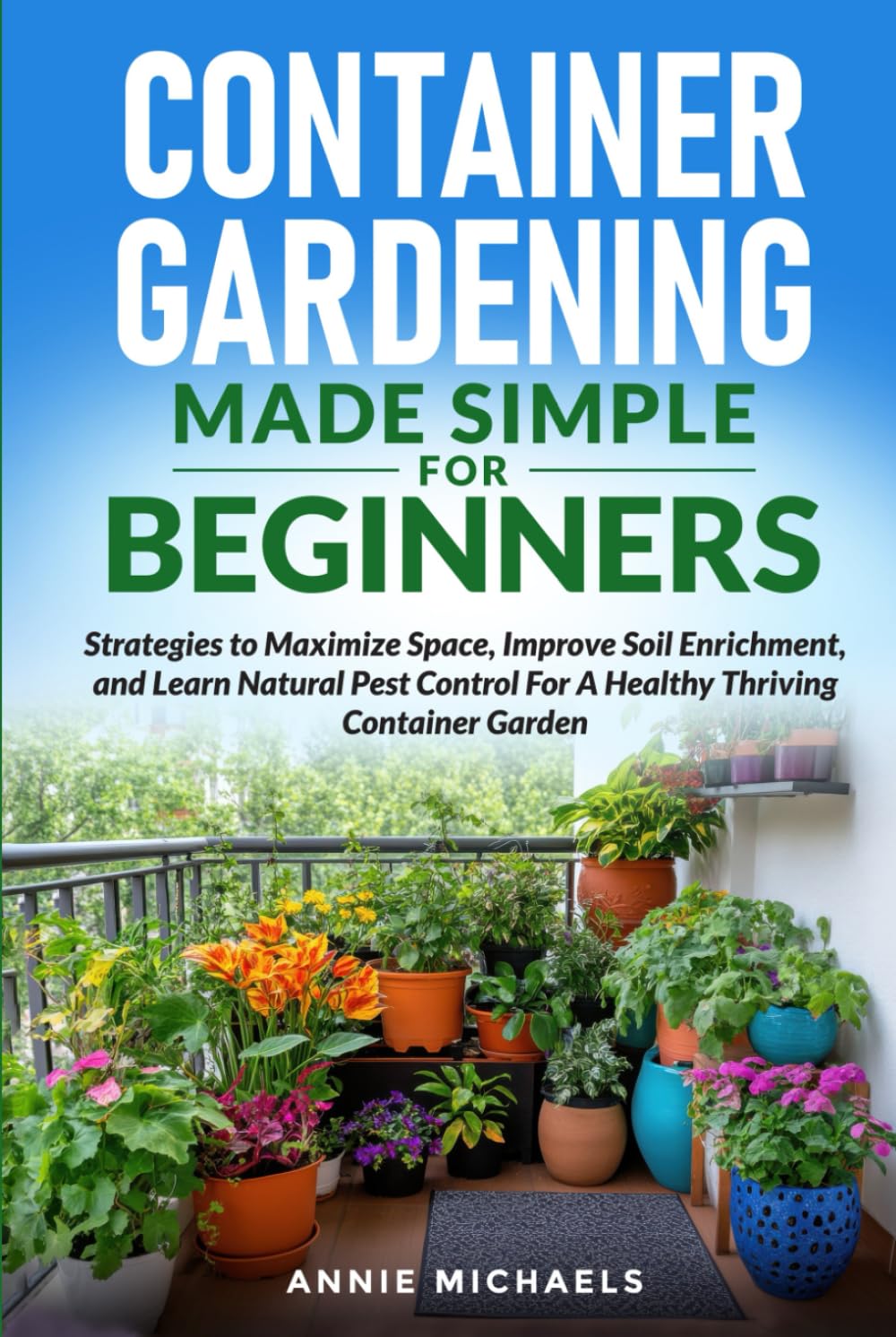 Container Gardening Made Simple For Beginners: Strategies to Maximize Space, Improve Soil Enrichment, and Learn Natural Pest Control For A Healthy Thriving Container Garden