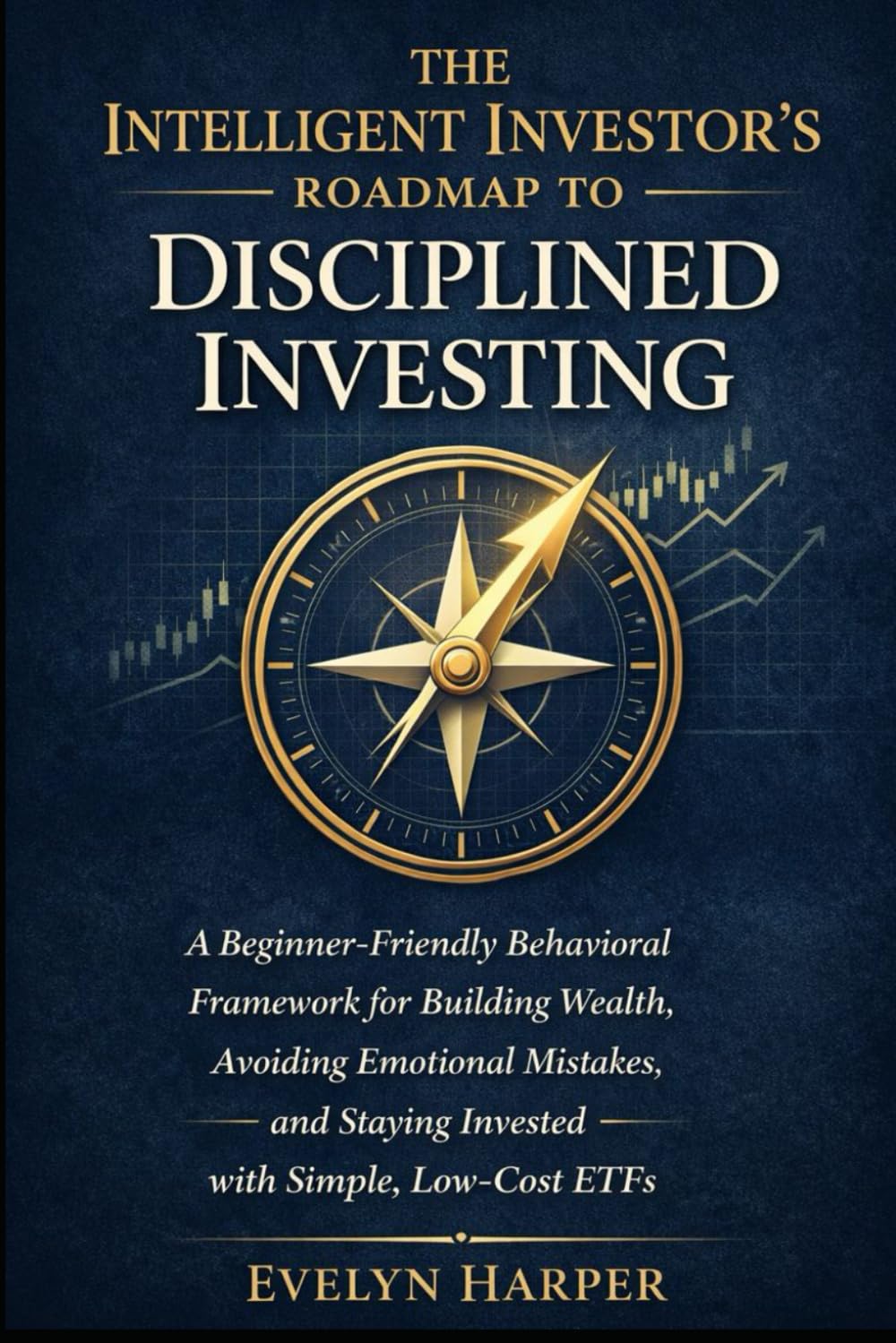 The Intelligent Investor’s Roadmap to Disciplined Investing: A Beginner-Friendly Behavioral Framework for Building Wealth, Avoiding Emotional Mistakes, and Staying Invested with Simple, Low-Cost ETFs