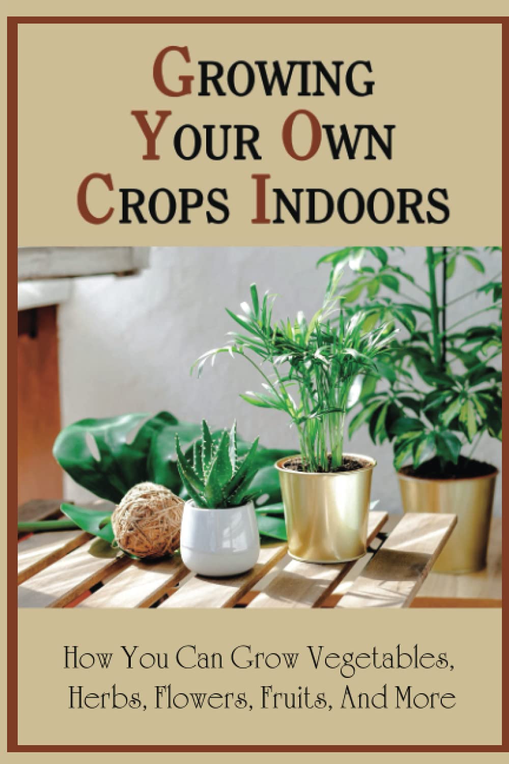 Growing Your Own Crops Indoors: How You Can Grow Vegetables, Herbs, Flowers, Fruits, And More: Encyclopedia Of Indoor Garden