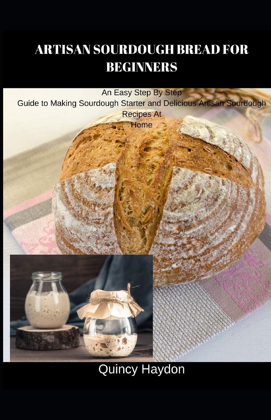 ARTISAN SOURDOUGH BREAD FOR BEGINNERS: An Easy Step By Step Guide to Making Sourdough Starter and Delicious Artisan Sourdough Recipes At Home