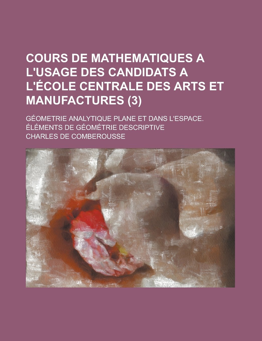 Cours de Mathematiques A L'Usage Des Candidats A L'Ecole Centrale Des Arts Et Manufactures; Geometrie Analytique Plane Et Dans L'Espace. Elements de G