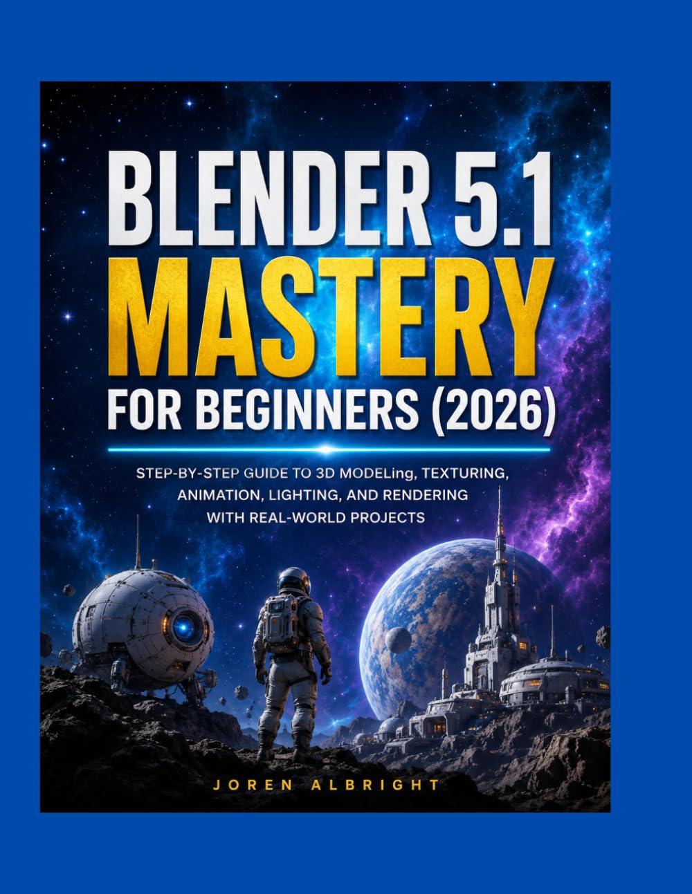 BLENDER 5.1 MASTERY FOR BEGINNERS (2026): STEP-BY-STEP GUIDE TO 3D MODELing, TEXTURING, ANIMATION, LIGHTING, AND RENDERING WITH REAL-WORLD PROJECTS