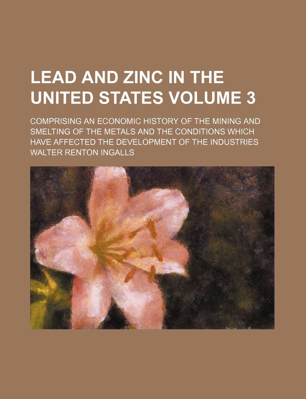 Lead and Zinc in the United States Volume 3; Comprising an Economic History of the Mining and Smelting of the Metals and the Conditions Which Have Affected the Development of the Industries