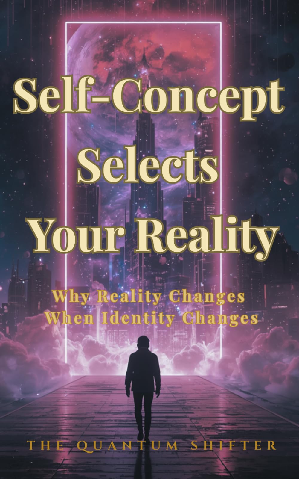 Self-Concept Selects Your Reality: Why Reality Changes When Identity Changes (The Quantum Shifter Series)