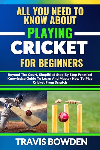 ALL YOU NEED TO KNOW ABOUT PLAYING CRICKET FOR BEGINNERS: Beyond The Court, Simplified Step By Step Practical Knowledge Guide To Learn And Master How To Play Cricket From Scratch