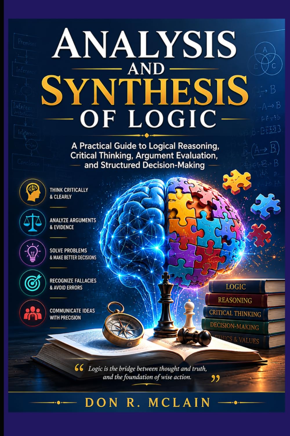 Analysis and Synthesis of Logic: A Practical Guide to Logical Reasoning, Critical Thinking, Argument Evaluation, and Structured Decision-Making