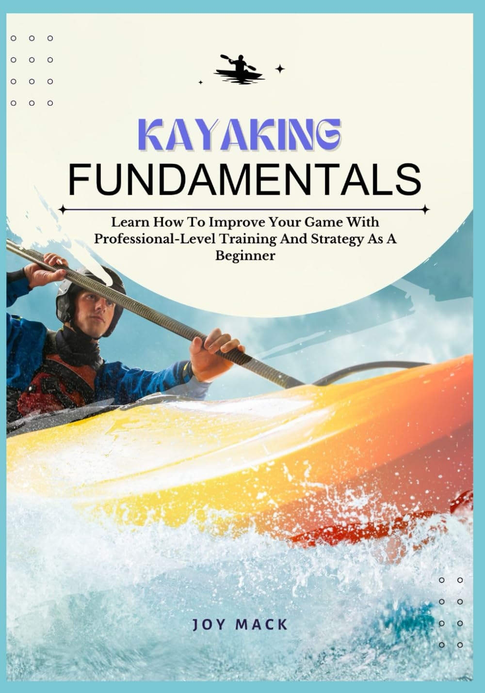 KAYAKING FUNDAMENTALS: Learn How To Improve Your Game With Professional-Level Training And Strategy As A Beginner