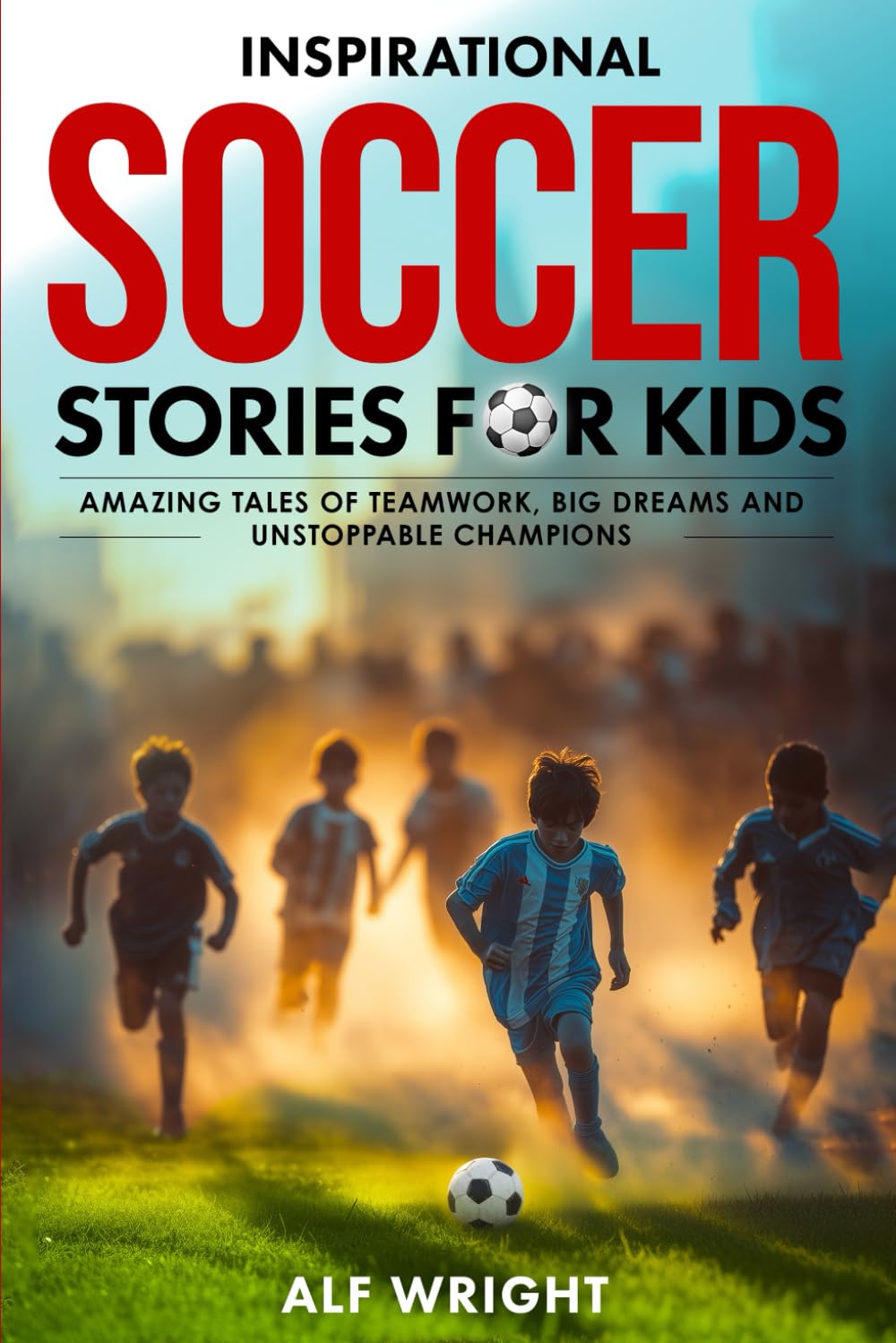 Inspirational Soccer Stories for Kids: Amazing Tales of Teamwork, Big Dreams and Unstoppable Champions (Inspirational Stories for Kids by Alf Wright)