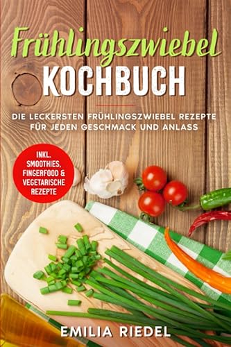 Frühlingszwiebel Kochbuch: Die leckersten Frühlingszwiebel Rezepte für jeden Geschmack und Anlass - inkl. Smoothies, Fingerfood &amp; vegetarische Rezepte