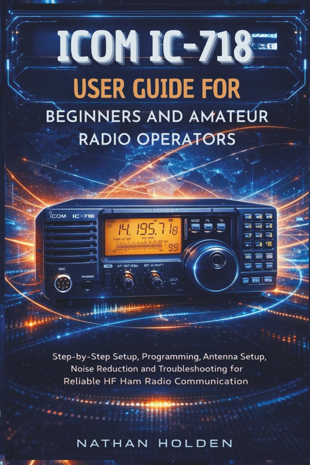 ICOM IC-718 User Guide for Beginners and Amateur Radio Operators: Step-by-Step Setup, Programming, Antenna Setup, Noise Reduction and Troubleshooting for Reliable HF Ham Radio Communication