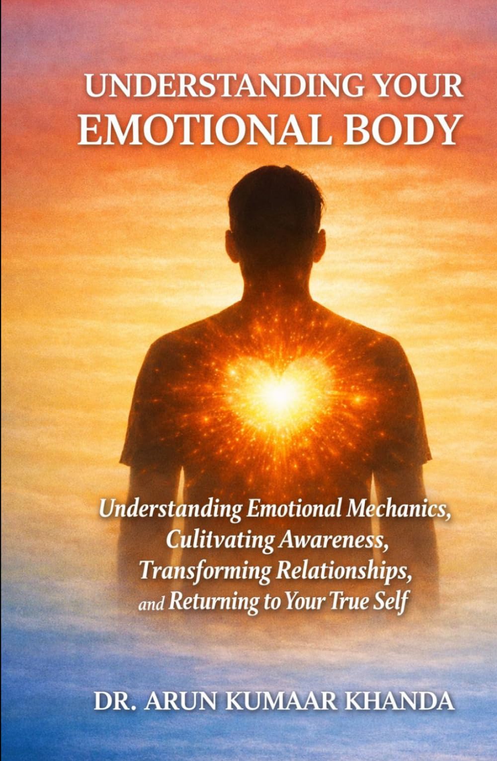 UNDERSTANDING YOUR EMOTIONAL BODY: Understanding Emotional Mechanics, Cultivating Awareness, Transforming Relationships, and Returning to Your True Self (Emotional Healing)