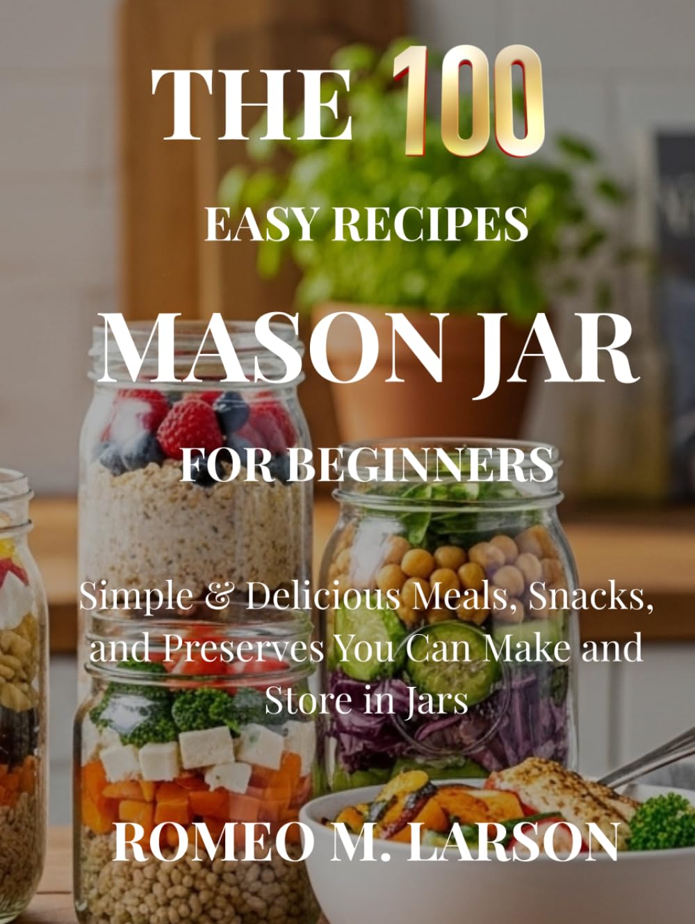 The 100 Easy Recipes Mason Jar: Simple & Delicious Meals, Snacks, and Preserves You Can Make and Store in Jars