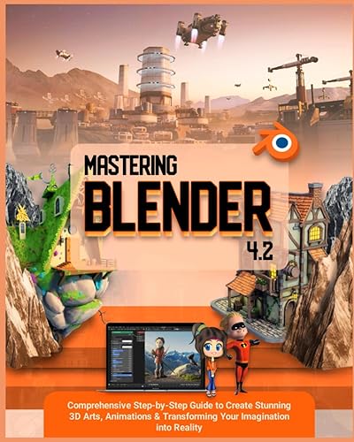 Mastering Blender 4.2: Comprehensive Step-by-Step Guide to Create Stunning 3D Arts, Animations &amp; Transforming Your Imagination into Reality