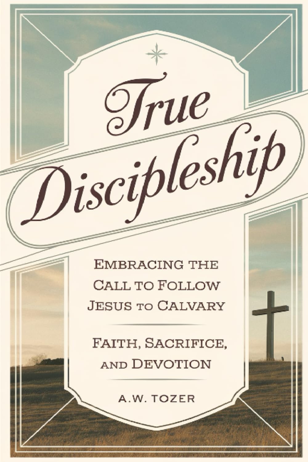 True Discipleship: Embracing the Call to Follow Jesus to Calvary with Faith, Sacrifice, and Devotion (Grapevine Edition) (The Essential A. W. Tozer: Teachings on Christian Life)