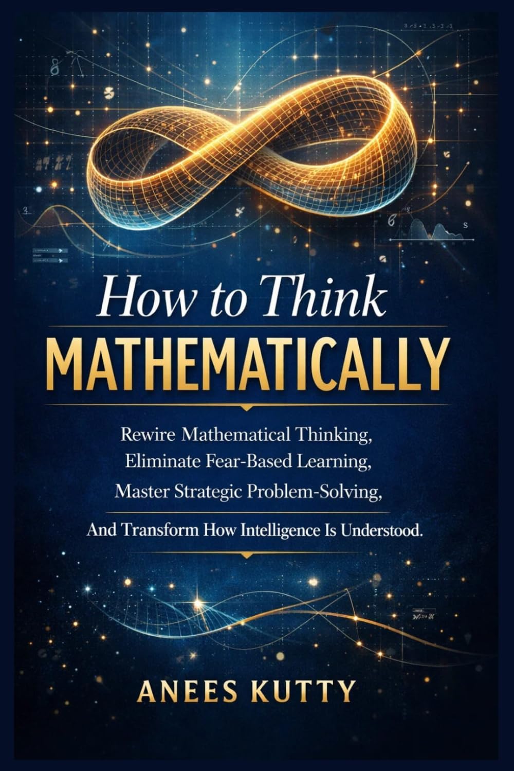 How to Think Mathematically: Rewire Mathematical Thinking, Eliminate Fear-Based Thinking, Master Strategic Problem Solving, And Transform How Intelligence Is Understood