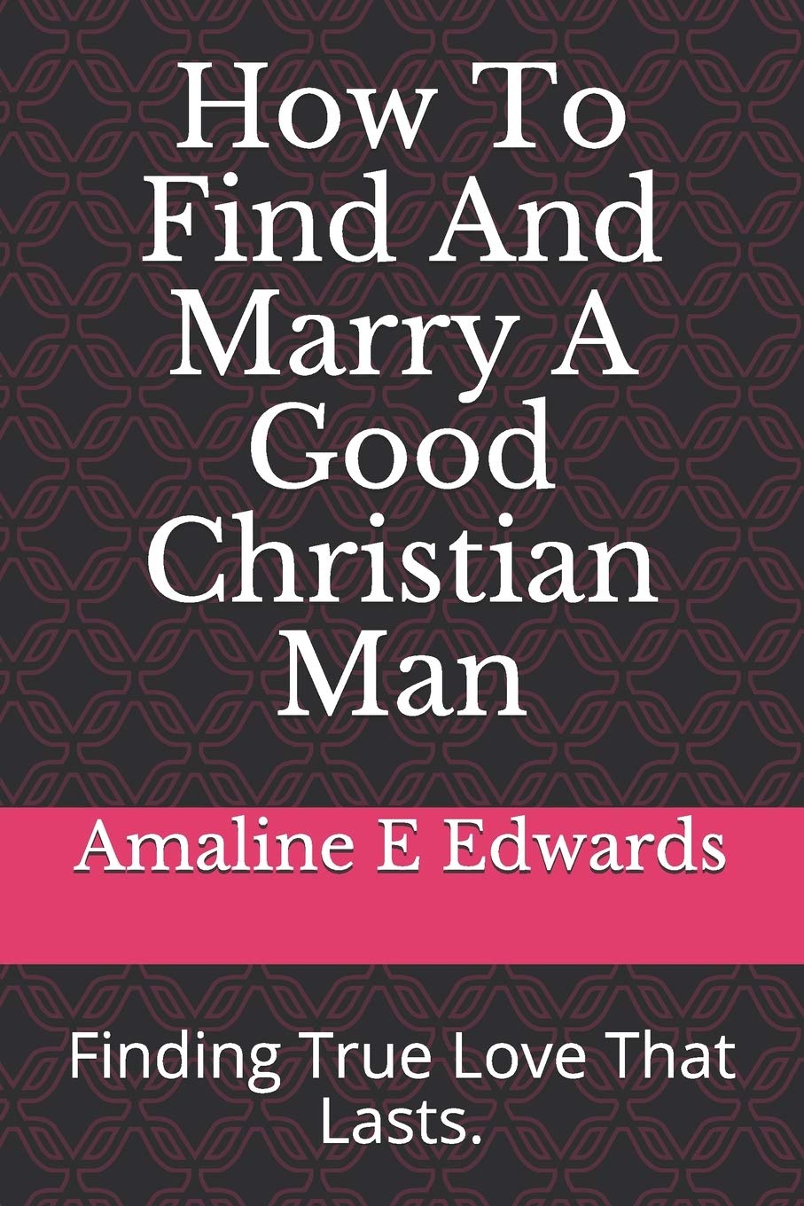 How To Find And Marry A Good Christian Man: Finding True Love That Lasts.