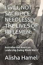 I WILL NOT SACRIFICE NEEDLESSLY THE LIVES OF RIFLEMEN:: Australian and American Leadership During World War II