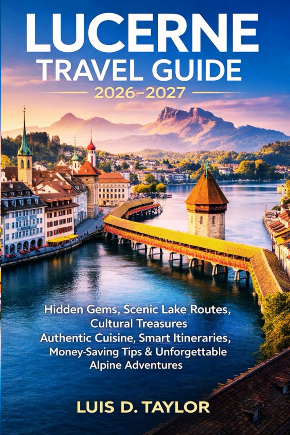 LUCERNE TRAVEL GUIDE 2026-2027: Hidden Gems, Scenic Lake Routes, Cultural Treasures, Authentic Cuisine, Smart Itineraries, Money-Saving Tips & Unforgettable Alpine Adventures