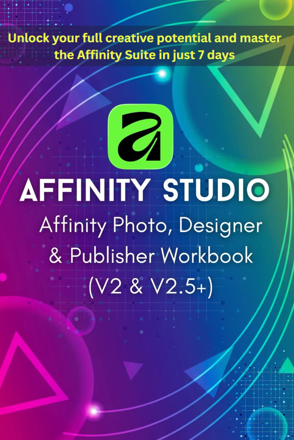 Affinity Photo, Designer & Publisher Workbook 2025-2026: Zero to Pro in 7 Days (V2 & V2.5+): The Beginner's Step-by-Step Guide to Non-Destructive Workflows, Projects & Templates for Mastering Affinity