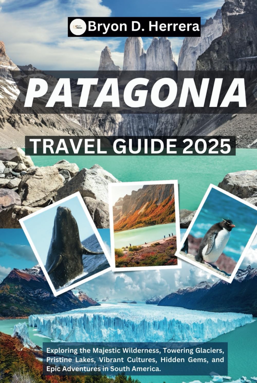 PATAGONIA TRAVEL GUIDE 2025: Exploring the Majestic Wilderness, Towering Glaciers, Pristine Lakes, Vibrant Cultures, Hidden Gems, and Epic Adventures in South America.