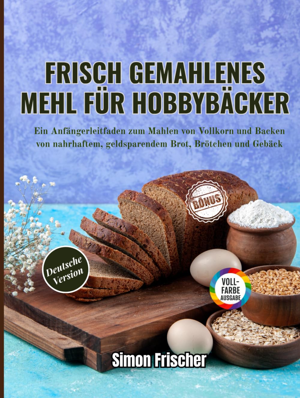 Frisch gemahlenes Mehl für Hobbybäcker: Ein Anfängerleitfaden zum Mahlen von Vollkorn und Backen von nahrhaftem, geldsparendem Brot, Brötchen und Gebäck