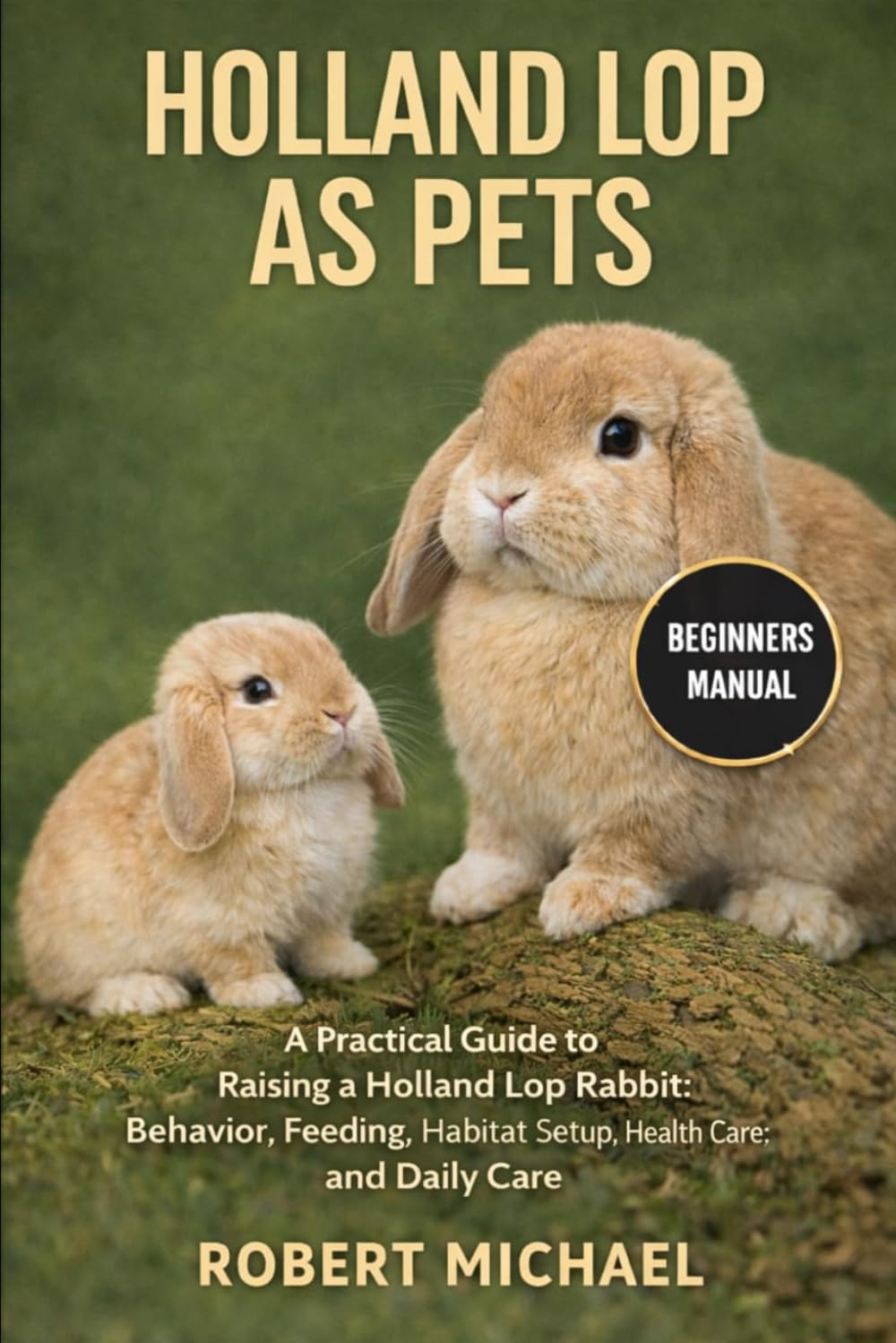 HOLLAND LOP AS PETS: A Practical Guide to Raising a Holland Lop Rabbit: Behavior, Feeding, Habitat Setup, Health Care, and Daily Care