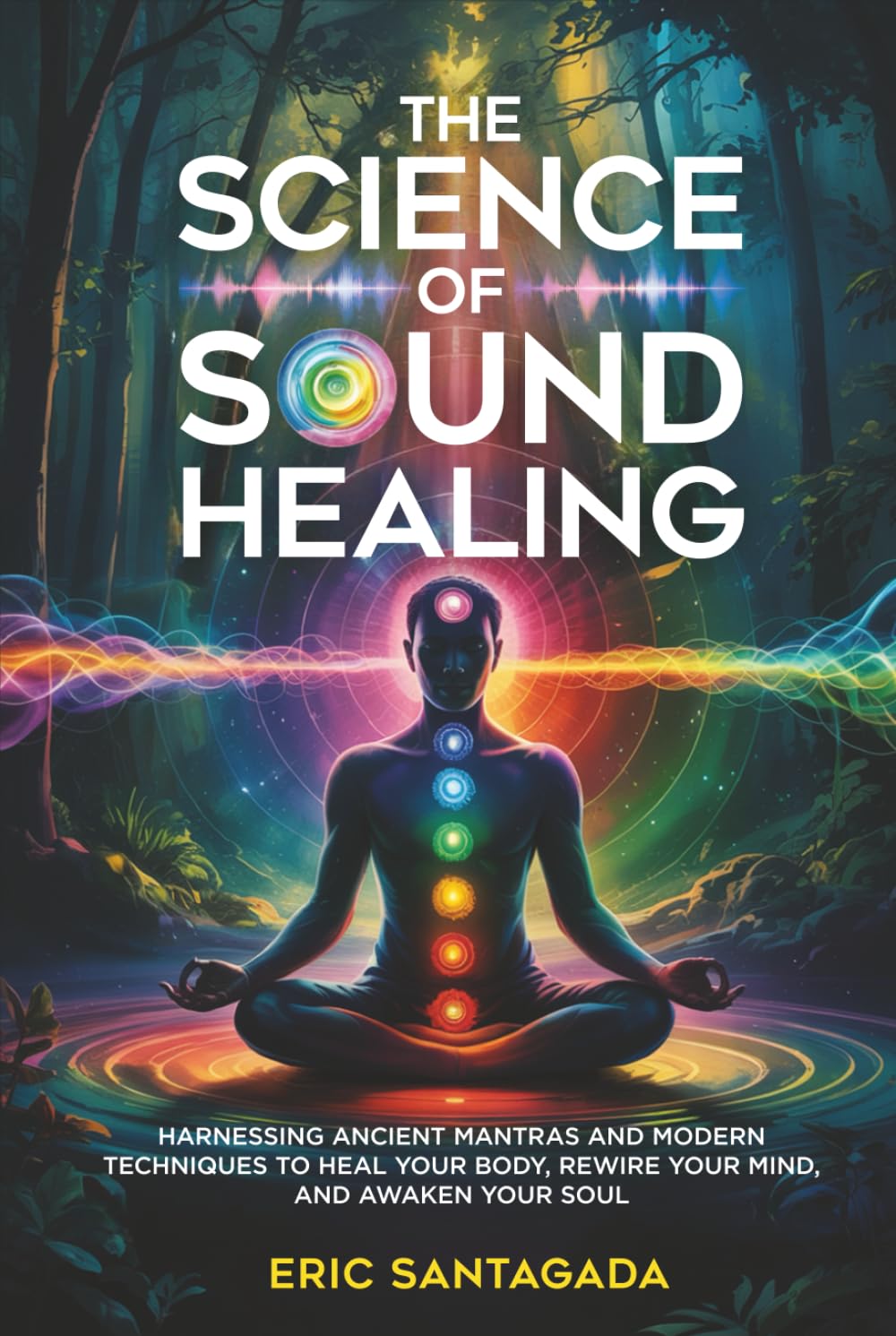 The Science of Sound Healing: Harnessing Ancient Mantras and Modern Techniques to Heal Your Body, Rewire Your Mind, and Awaken Your Soul