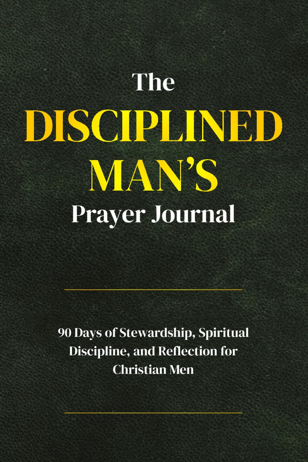 The Disciplined Man’s Prayer Journal: A 90-Day Stewardship, Spiritual Discipline, and Reflection for Christian Men
