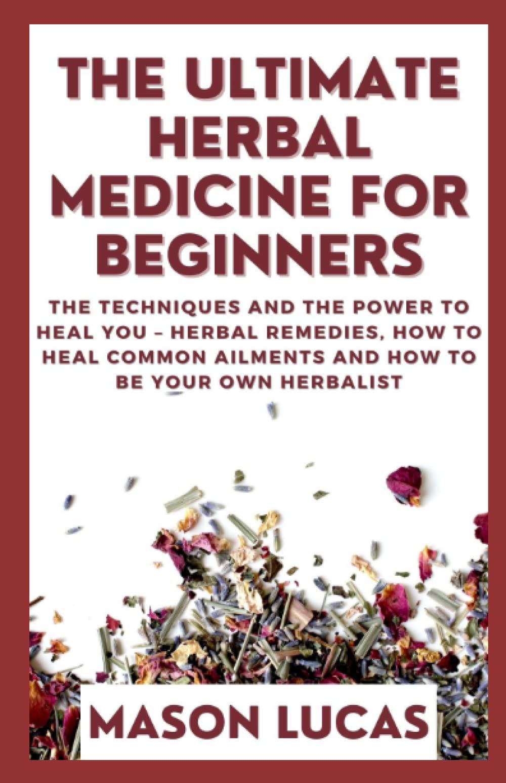 The Ultimate Herbal Medicine For Beginners: The Techniques And The Power To Heal You – Herbal Remedies, How To Heal Common Ailments And How To Be Your Own Herbalist