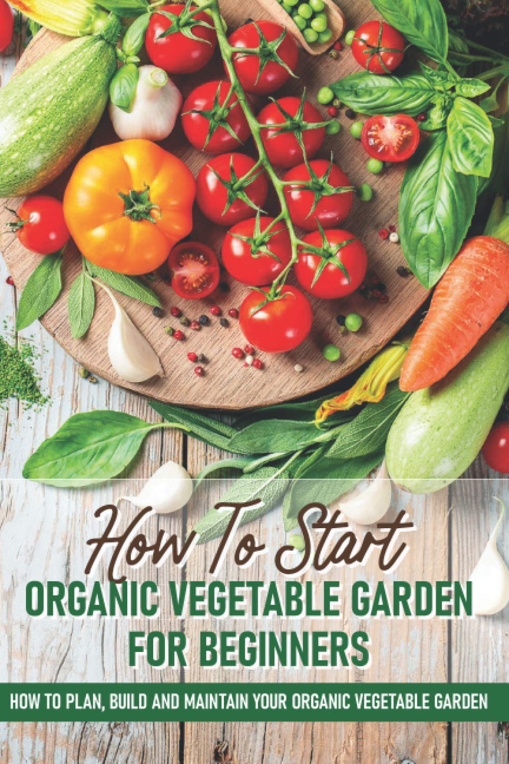 How To Start An Organic Vegetable Garden For Begin: How To Plan, Build And Maintain Your Organic Veget