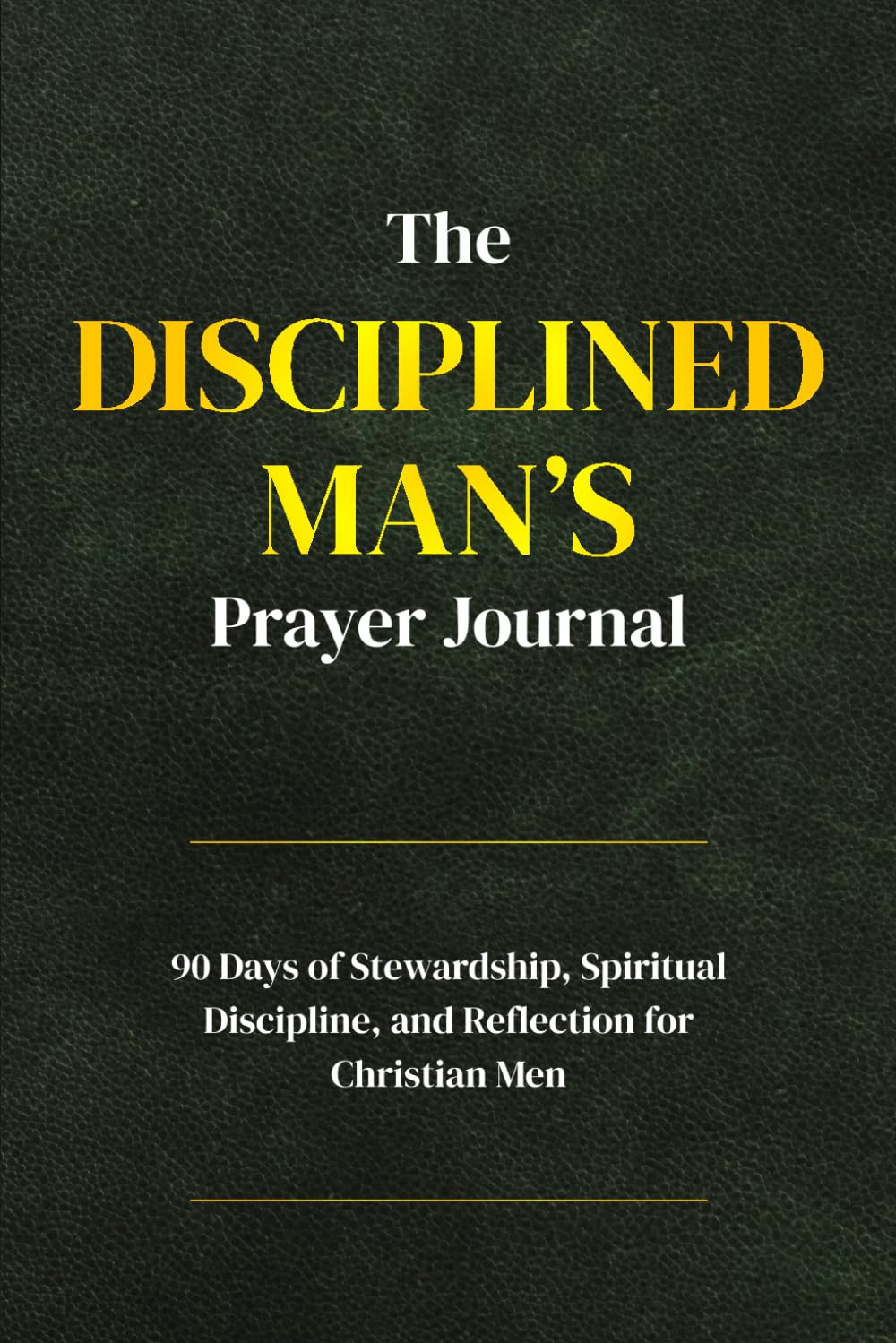 The Disciplined Man’s Prayer Journal: A 90-Day Stewardship, Spiritual Discipline, and Reflection for Christian Men
