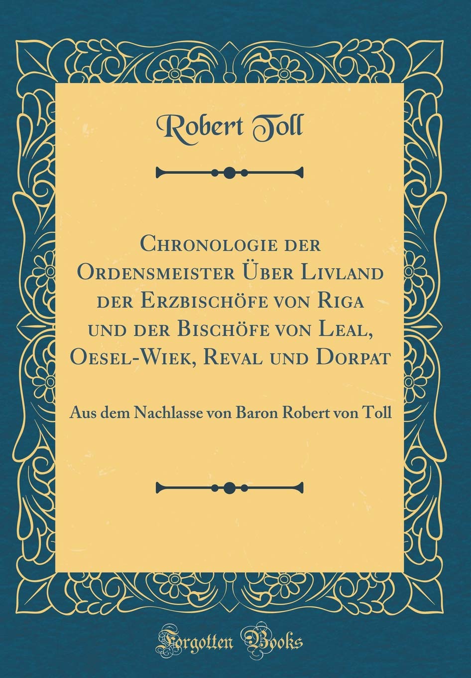 Chronologie der Ordensmeister Über Livland der Erzbischöfe von Riga und der Bischöfe von Leal, Oesel-Wiek, Reval und Dorpat: Aus dem Nachlasse von Baron Robert von Toll (Classic Reprint)