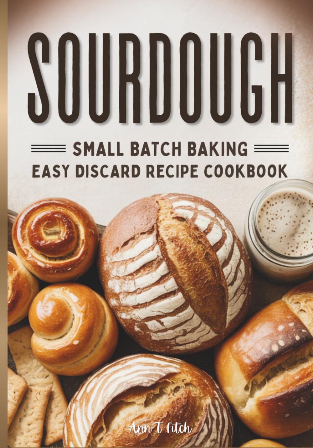 Sourdough Small Batch Baking: Easy Discard Recipe Cookbook: Zero-Waste Baking for Better Digestion Including Sweet & Savory Treats & Artisan Bread