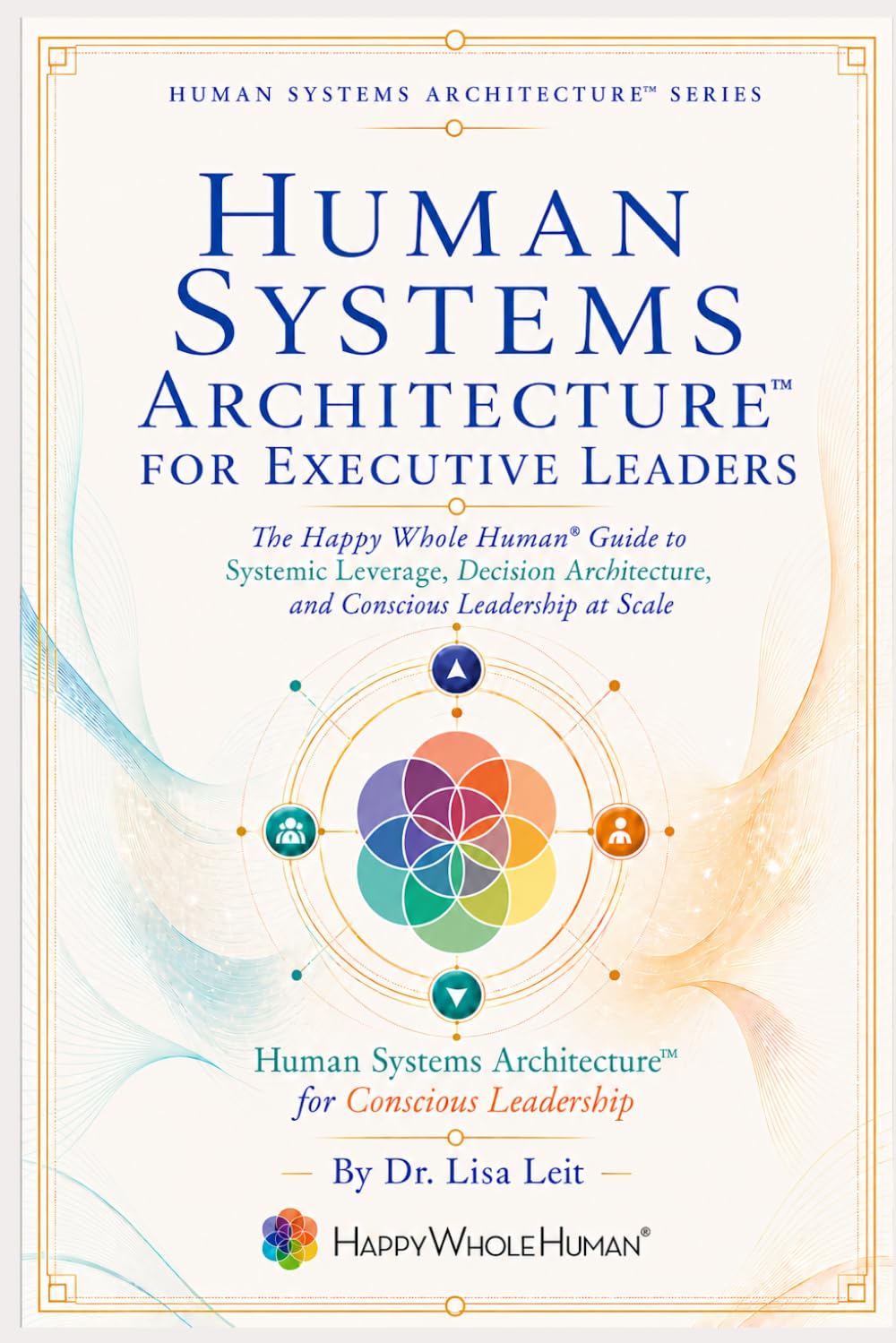 Human Systems Architecture™ for Executive Leaders: The Happy Whole Human Guide to Systemic Leverage, Decision Architecture, and Conscious Leadership at Scale (The Human Systems Architecture™ Series)