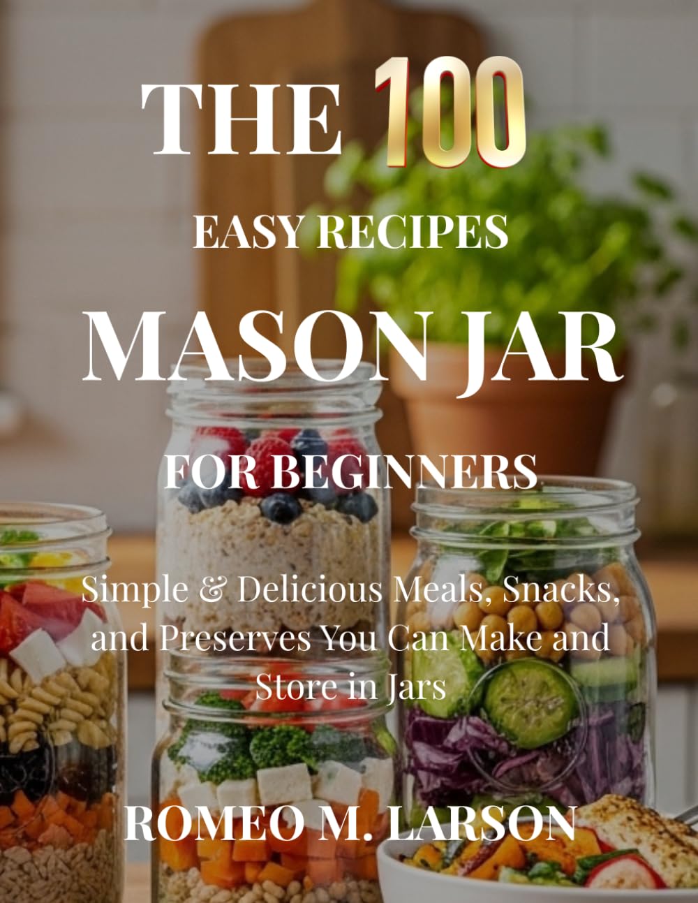 The 100 Easy Recipes Mason Jar: Simple & Delicious Meals, Snacks, and Preserves You Can Make and Store in Jars