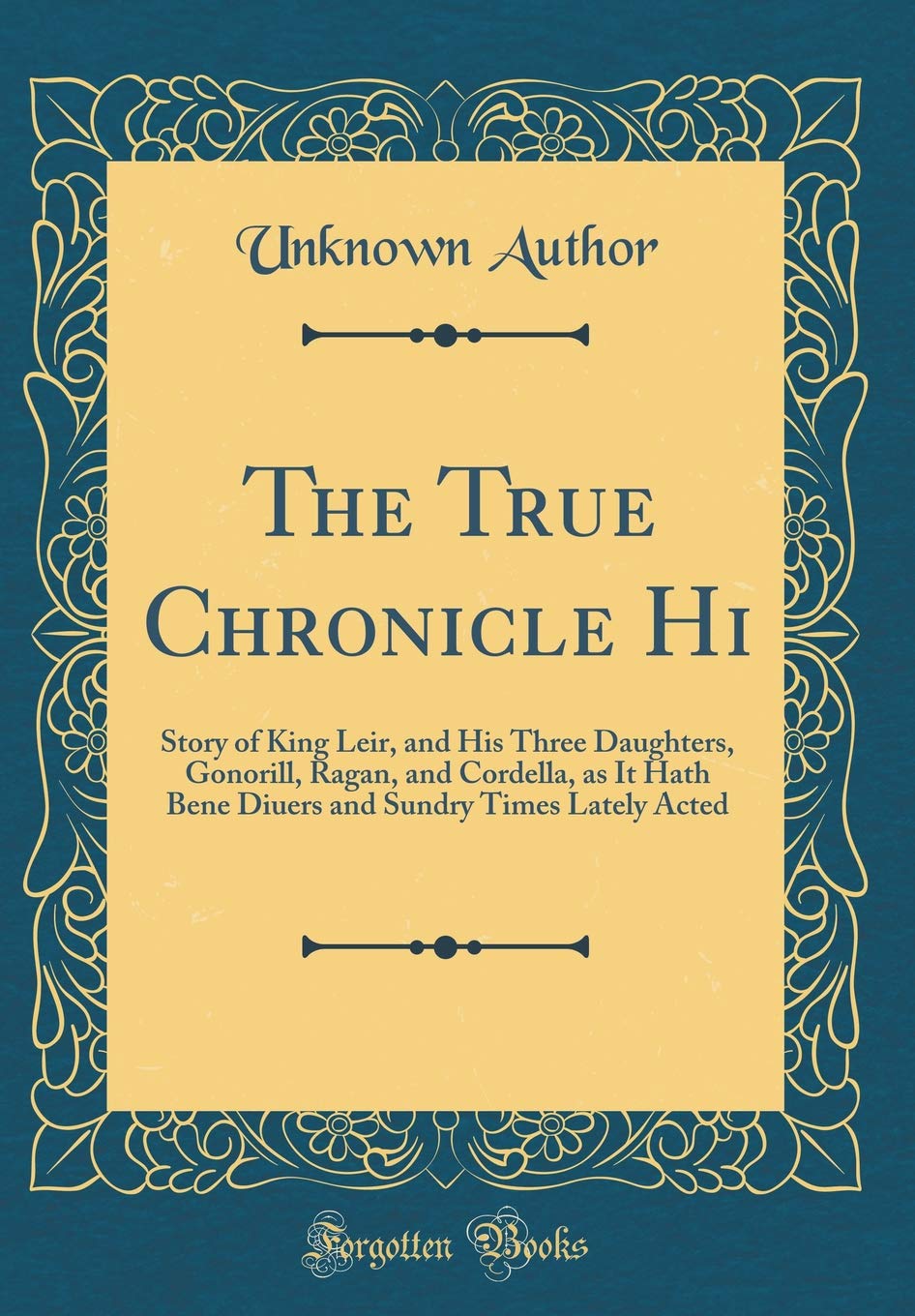 The True Chronicle Hi: Story of King Leir, and His Three Daughters, Gonorill, Ragan, and Cordella, as It Hath Bene Diuers and Sundry Times Lately Acted (Classic Reprint)