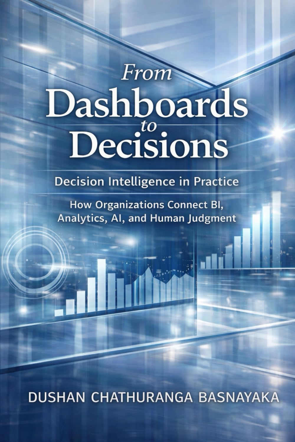 From Dashboards to Decisions: Decision Intelligence in Practice: How Organizations Connect BI, Analytics, AI, and Human Judgment