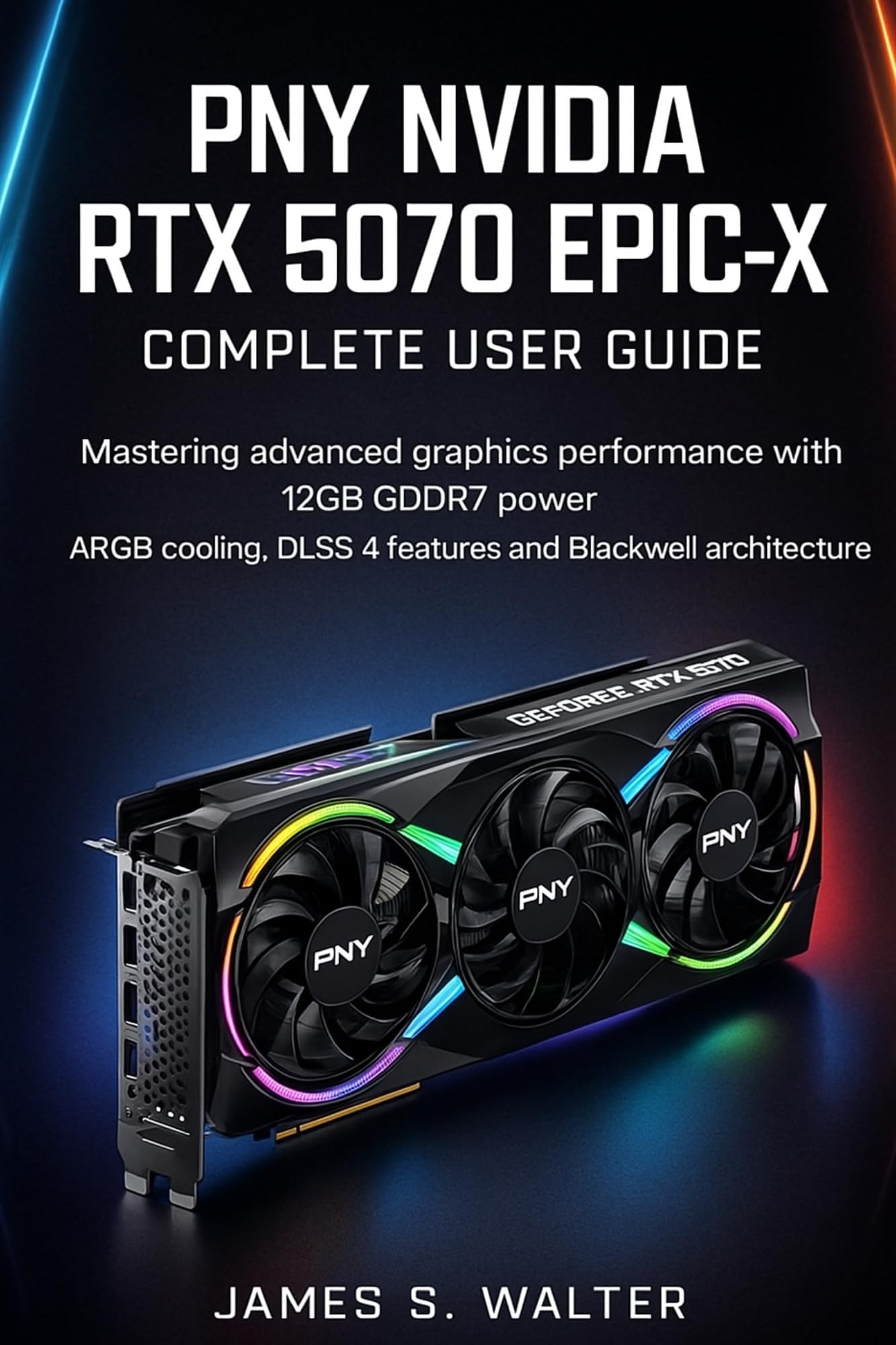 PNY NVIDIA RTX 5070 Epic-X Complete User Guide: Mastering advanced graphics performance with 12GB GDDR7 power, ARGB cooling, DLSS 4 features and Blackwell architecture