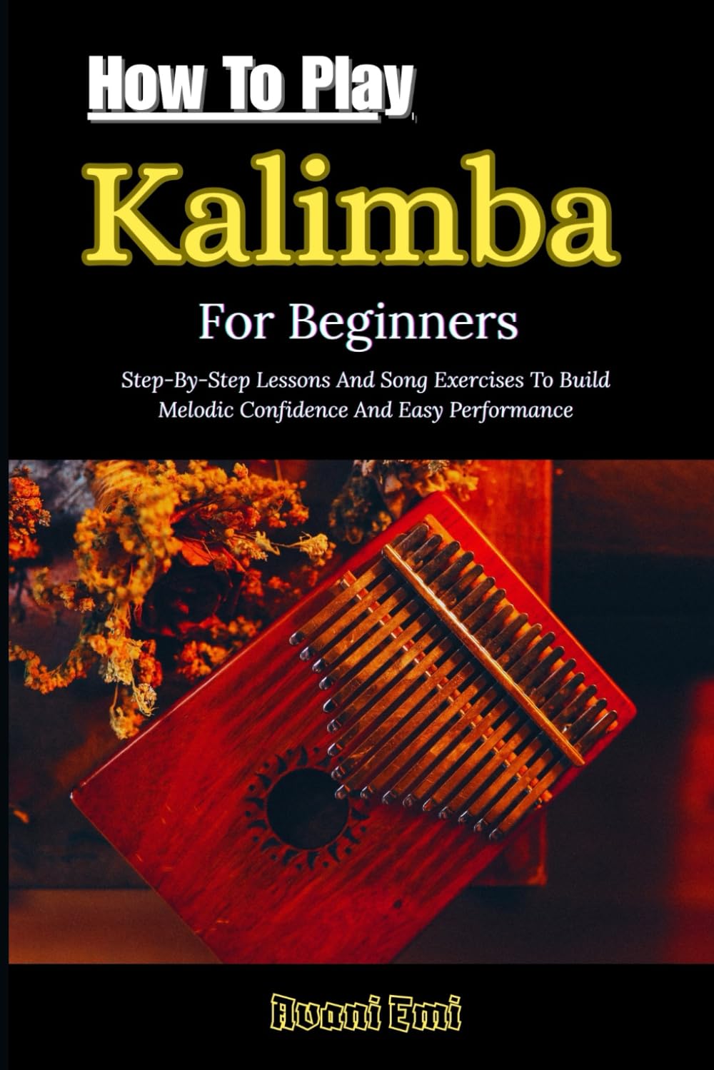 How To Play Kalimba For Beginners: Step-By-Step Lessons And Song Exercises To Build Melodic Confidence And Easy Performance