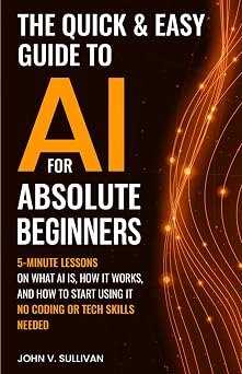 The Quick & Easy Guide to AI for Absolute Beginners 5-Minute Lessons on What AI Is, How It Works, and How to Start Using It No Coding or Tech Skills Needed Generative AI Made Simple