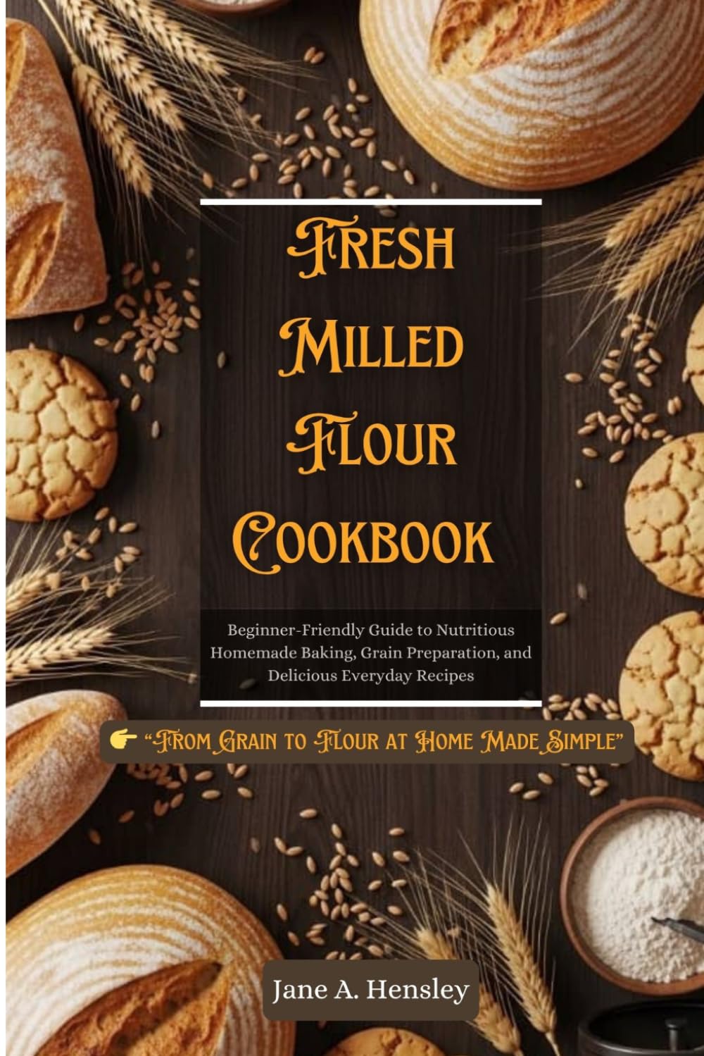 FRESH MILLED FLOUR COOKBOOK: Beginner-Friendly Guide to Nutritious Homemade Baking, Grain Preparation, and Delicious Everyday Recipes