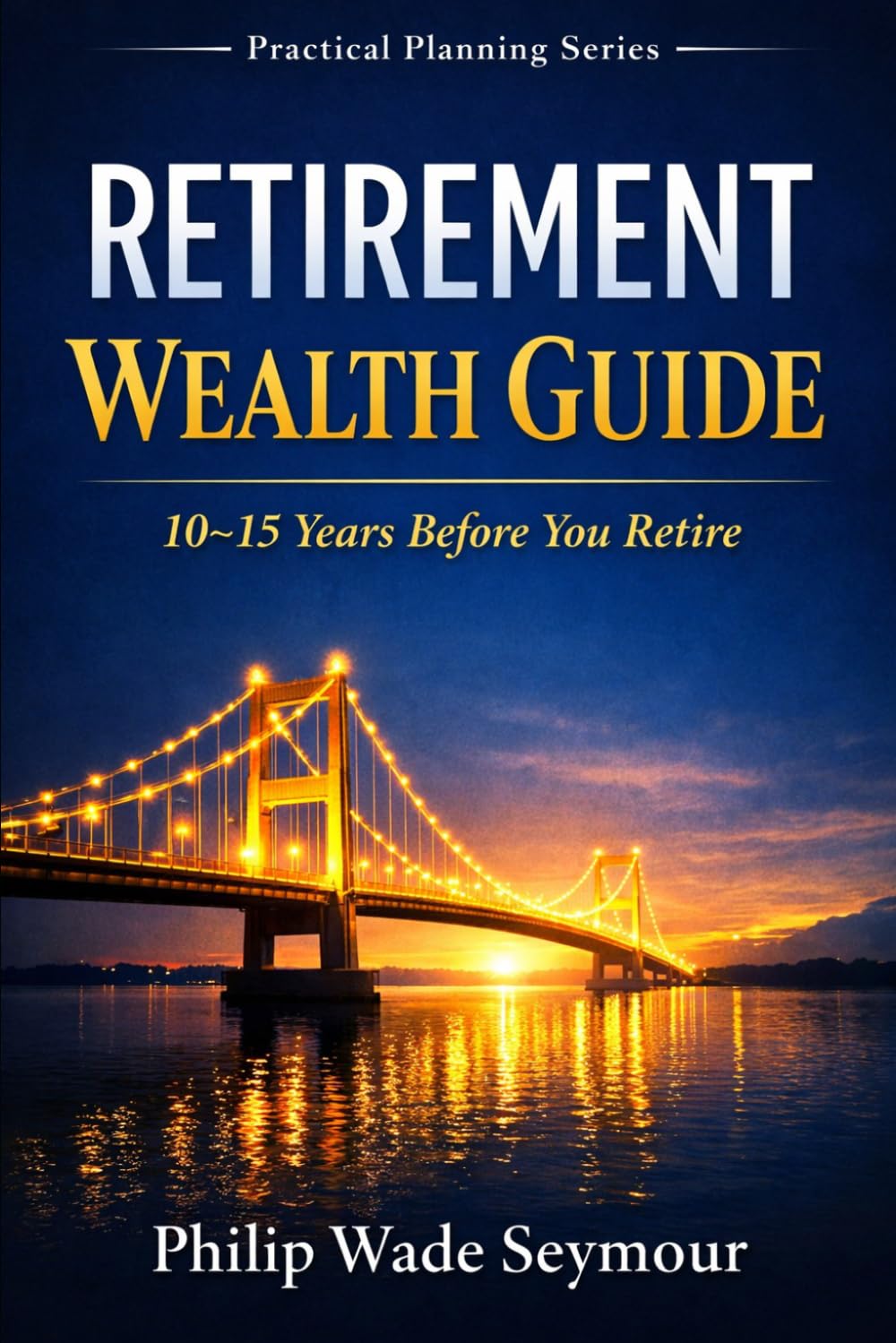Retirement Wealth Guide: The Wealth Management Retirement Plan For the 10 – 15 Years Before You Retire (Practical Planning Series)